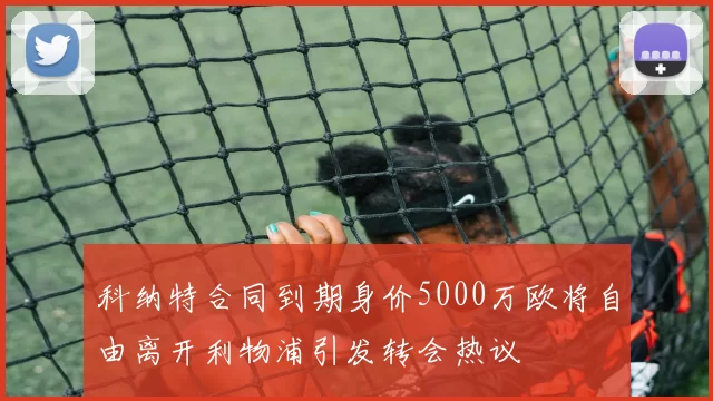 科纳特合同到期身价5000万欧将自由离开利物浦引发转会热议