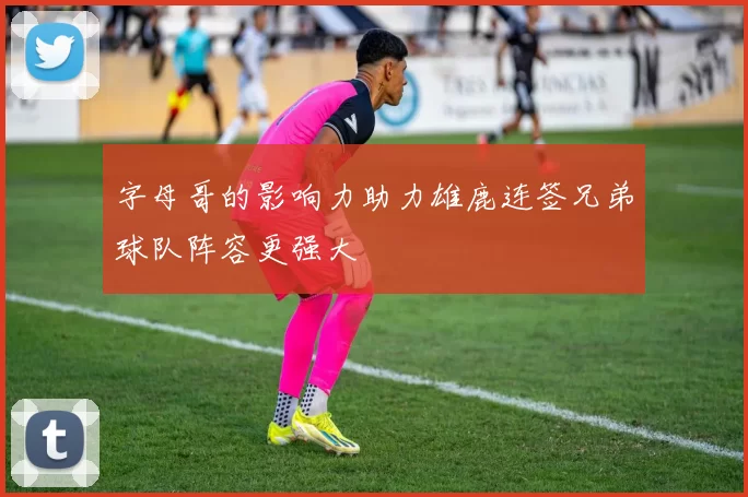 字母哥的影响力助力雄鹿连签兄弟球队阵容更强大